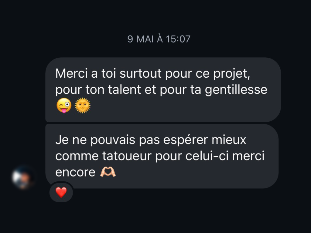 avis client positif : Merci a toi surtout pour ce projet, pour ton talent et pour ta gentillesse Je ne pouvais pas espérer mieux comme tatoueur pour celui-ci merci encore!