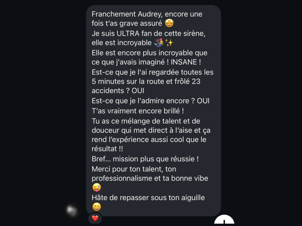 Client review : Franchement Audrey, encore une fois t'as grave assuré Je suis ULTRA fan de cette sirène, elle est incroyable 5t Elle est encore plus incroyable que ce que j'avais imaginé ! INSANE! Est-ce que je l'ai regardée toutes les 5 minutes sur la route et frôlé 23 accidents ? OUI Est-ce que je l'admire encore ? OUI T'as vraiment encore brillé ! Tu as ce mélange de talent et de douceur qui met direct à l'aise et ça rend l'expérience aussi cool que le résultat !! Bref... mission plus que réussie ! Merci pour ton talent, ton professionnalisme et ta bonne vibe Hâte de repasser sous ton aiguille.