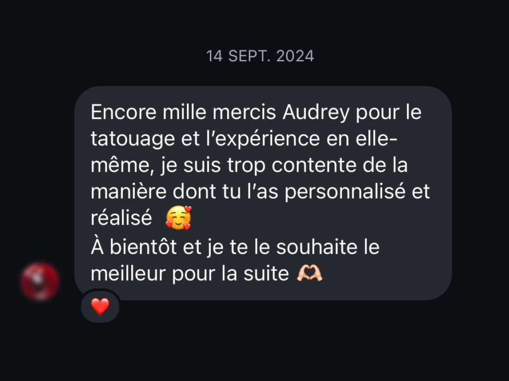 avis client positif : Encore mille mercis Audrey pour le tatouage et l'expérience en elle-même, je suis trop contente de la manière dont tu l'as personnalisé et réalisé À bientôt et je te le souhaite le meilleur pour la suite